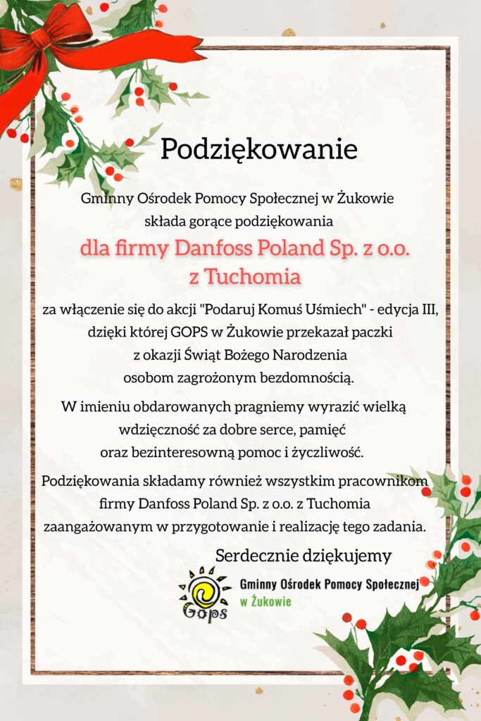 Podziękowanie Gminny Ośrodek Pomocy Społecznej w Żukowie składa gorące podziękowania dla firmy Danfoss Poland Sp. z o.o. z Tuchomia za włączenie się do akcji "Podaruj Komuś Uśmiech" - edycja III, dzięki której GOPS w Żukowie przekazał paczki z okazji Świąt Bożego Narodzenia osobom zagrożonym bezdomnością. W imieniu obdarowanych pragniemy wyrazić wielką wdzięczność za dobre serce, pamięć oraz bezinteresowną pomoc i życzliwość. Podziękowania składamy również wszystkim pracownikom firmy anfoss Poland Sp. z o.o. z Tuchomia zaangażowanym w przygotowanie i realizację tego zadania. Serdecznie dziękujemy. Gminny Ośrodek Pomocy Społecznej w Żukowie