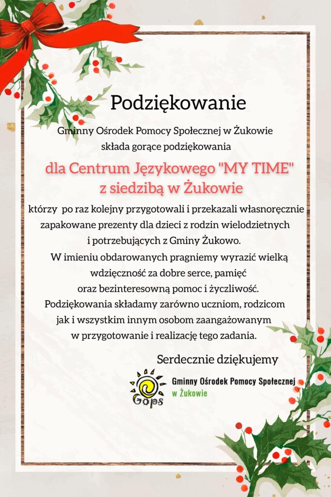 Podziękowanie Gminny Ośrodek Pomocy Społecznej w Żukowie składa gorące podziękowania dla Centrum Językowego "MY TIME" z siedzibą w Żukowie , którzy po raz kolejny przygotowali i przekazali własnoręcznie zapakowane prezenty dla dzieci z rodzin wielodzietnych i potrzebujących z Gminy Żukowo. W imieniu obdarowanych pragniemy wyrazić wielką wdzięczność za dobre serce, pamięć oraz bezinteresowną pomoc i życzliwość. Podziękowania składamy zarówno uczniom, rodzicom jak i wszystkim innym osobom zaangażowanym w przygotowanie i realizację tego zadania. Serdecznie dziękujemy. Gminny Ośrodek Pomocy Społecznej w Żukowie