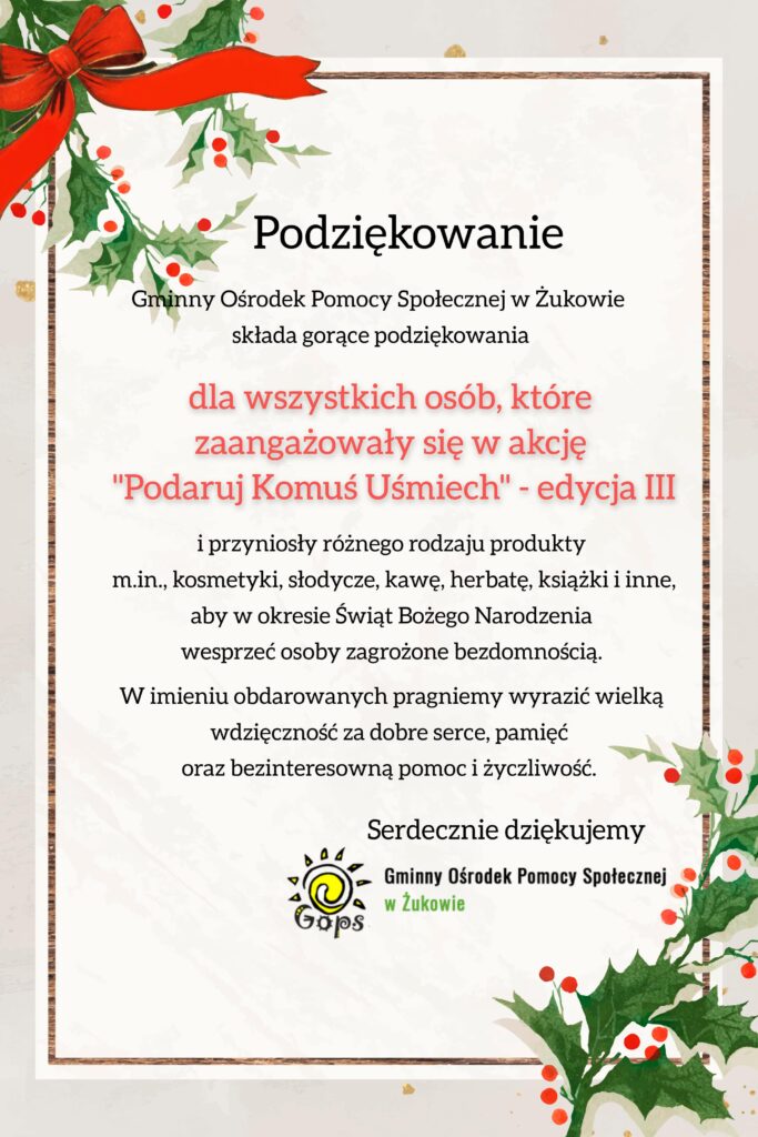 Podziękowanie Gminny Ośrodek Pomocy Społecznej w Żukowie składa gorące podziękowania dla wszystkich osób, które zaangażowały się w akcję "Podaruj Komuś Uśmiech" - edycja III i przyniosły różnego rodzaju produkty m.in. kosmetyki, słodycze, kawę, herbatę, książki i inne, aby w okresie Świąt Bożego Narodzenia wesprzeć osoby zagrożone bezdomnością. W imieniu obdarowanych pragniemy wyrazić wielką wdzięczność za dobre serce, pamięć oraz bezinteresowną pomoc i życzliwość. Serdecznie dziękujemy. Gminny Ośrodek Pomocy Społecznej w Żukowie