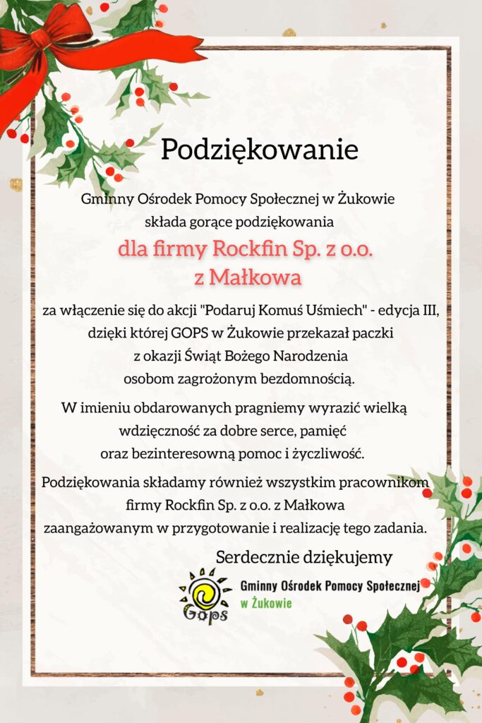 Podziękowanie Gminny Ośrodek Pomocy Społecznej w Żukowie składa gorące podziękowania dla firmy Rockfin Sp. z o.o. z Małkowa za włączenie się do akcji "Podaruj Komuś Uśmiech" - edycja III, dzięki której GOPS w Żukowie przekazał paczki z okazji Świąt Bożego Narodzenia osobom zagrożonym bezdomnością. W imieniu obdarowanych pragniemy wyrazić wielką wdzięczność za dobre serce, pamięć oraz bezinteresowną pomoc i życzliwość. Podziękowania składamy również wszystkim pracownikom firmy Rockfin Sp. z o.o. w Małkowa zaangażowanym w przygotowanie i realizację tego zadania. Serdecznie dziękujemy. Gminny Ośrodek Pomocy Społecznej w Żukowie